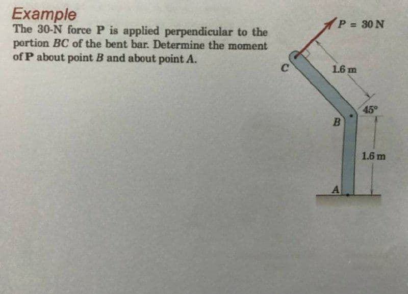 Example
The 30-N force P is applied perpendicular to the
portion BC of the bent bar. Determine the moment
of P about point B and about point A.
P 30 N
1.6 m
45°
1.6 m
A
B)
