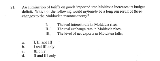 21.
An elimination of tariffs on goods imported into Moldavia increases its budget
deficit. Which of the following would definitely be a long run result of these
changes to the Moldavian macroeconomy?
I.
II.
III.
The real interest rate in Moldavia rises.
The real exchange rate in Moldavia rises.
The level of net exports in Moldavia falls.
a. I, II, and III
b.
I and III only
c.
d.
III only
II and III only