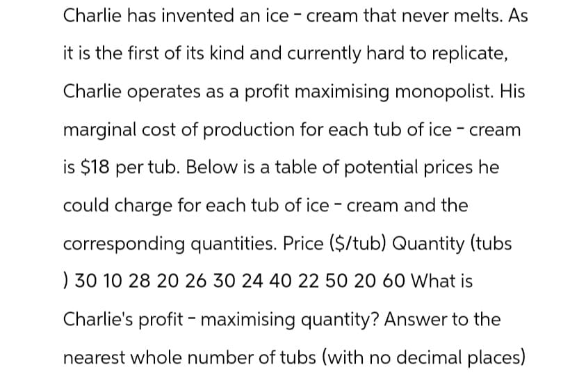 Charlie has invented an ice cream that never melts. As
it is the first of its kind and currently hard to replicate,
Charlie operates as a profit maximising monopolist. His
marginal cost of production for each tub of ice-cream
is $18 per tub. Below is a table of potential prices he
could charge for each tub of ice cream and the
corresponding quantities. Price ($/tub) Quantity (tubs
) 30 10 28 20 26 30 24 40 22 50 20 60 What is
Charlie's profit maximising quantity? Answer to the
nearest whole number of tubs (with no decimal places)