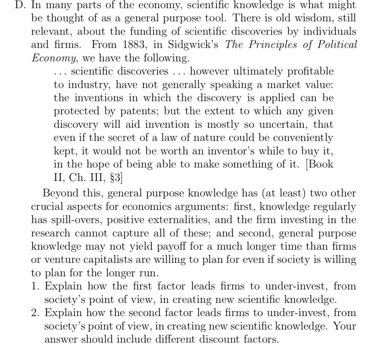D. In many parts of the economy, scientific knowledge is what might
be thought of as a general purpose tool. There is old wisdom, still
relevant, about the funding of scientific discoveries by individuals
and firms. From 1883, in Sidgwick's The Principles of Political
Economy, we have the following.
scientific discoveries... however ultimately profitable
to industry, have not generally speaking a market value:
the inventions in which the discovery is applied can be
protected by patents; but the extent to which any given
discovery will aid invention is mostly so uncertain, that
even if the secret of a law of nature could be conveniently
kept, it would not be worth an inventor's while to buy it,
in the hope of being able to make something of it. [Book
II, Ch. III, §3]
Beyond this, general purpose knowledge has (at least) two other
crucial aspects for economics arguments: first, knowledge regularly
has spill-overs, positive externalities, and the firm investing in the
research cannot capture all of these; and second, general purpose
knowledge may not yield payoff for a much longer time than firms
or venture capitalists are willing to plan for even if society is willing
to plan for the longer run.
1. Explain how the first factor leads firms to under-invest, from
society's point of view, in creating new scientific knowledge.
2. Explain how the second factor leads firms to under-invest, from
society's point of view, in creating new scientific knowledge. Your
answer should include different discount factors.
