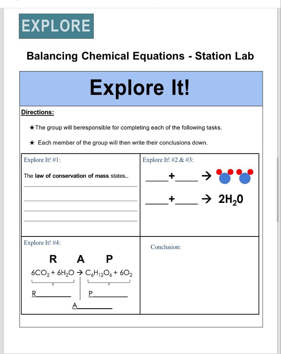 EXPLORE
Balancing Chemical Equations - Station Lab
Explore It!
Directions:
The group will beresponsible for completing each of the following tasks.
★ Each member of the group will then write their conclusions down.
Explore It! #1:
The law of conservation of mass states...
Explore It! #4:
RAP
6CO2 + 6H2O C6H12O6 + 602
R
A
P
Explore It! #2 & #3:
+
→ 2H₂O
Conclusion: