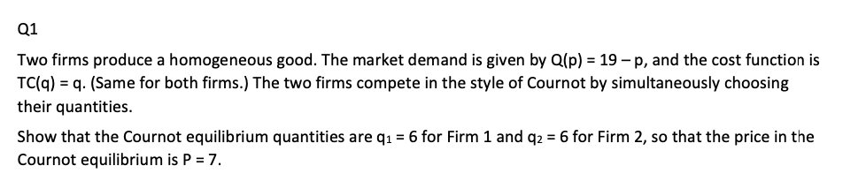 Q1
Two firms produce a homogeneous good. The market demand is given by Q(p) = 19 - p, and the cost function is
TC(q) q. (Same for both firms.) The two firms compete in the style of Cournot by simultaneously choosing
their quantities.
Show that the Cournot equilibrium quantities are q₁ = 6 for Firm 1 and q2 = 6 for Firm 2, so that the price in the
Cournot equilibrium is P = 7.