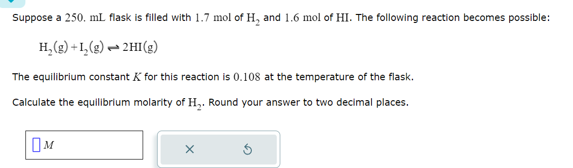 Suppose a 250. mL flask is filled with 1.7 mol of H2 and 1.6 mol of HI. The following reaction becomes possible:
H2(g) +12(g) 2HI(g)
===
The equilibrium constant K for this reaction is 0.108 at the temperature of the flask.
Calculate the equilibrium molarity of H₂. Round your answer to two decimal places.
Ом
☑