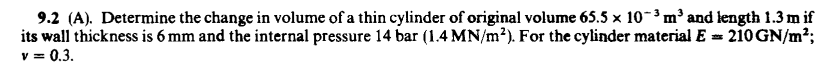 9.2 (A). Determine the change in volume of a thin cylinder of original volume 65.5 x 10-3 m' and length 1.3 m if
its wall thickness is 6 mm and the internal pressure 14 bar (1.4 MN/m²). For the cylinder material E = 210GN/m2;
v = 0.3.
% =

