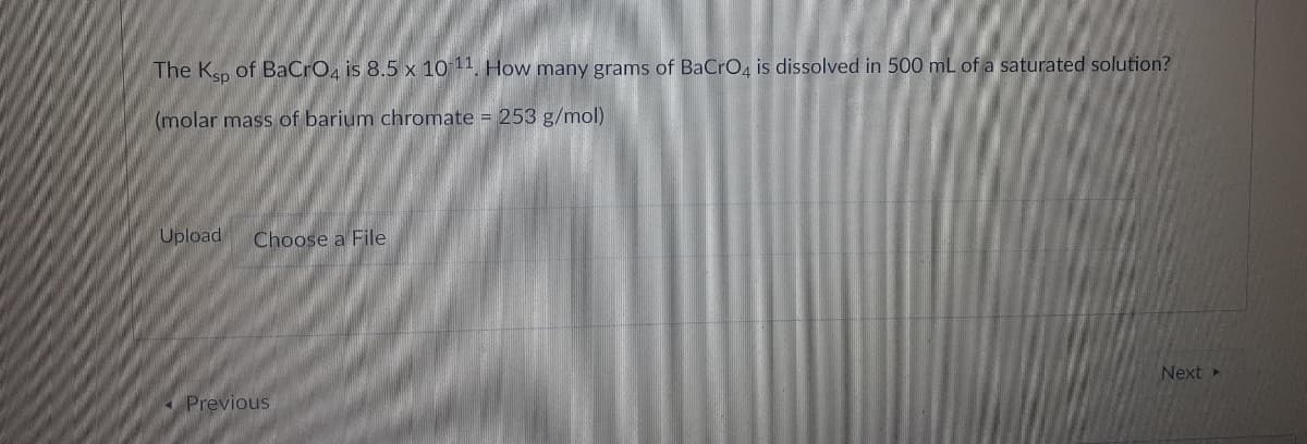 The Ksp of BaCro, is 8.5 x 10 11. How many grams of BaCrO4 is dissolved in 500 mL of a saturated solution?
(molar mass of barium chromate = 253 g/mol)
Upload
Choose a File
Next
« Previous
