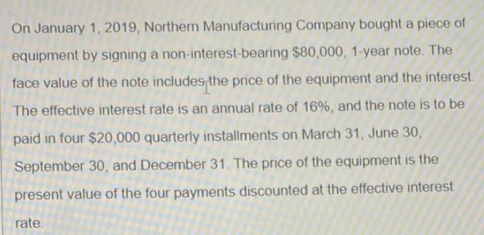 On January 1, 2019, Northern Manufacturing Company bought a piece of
equipment by signing a non-interest-bearing $80,000, 1-year note. The
face value of the note includes the price of the equipment and the interest.
The effective interest rate is an annual rate of 16%, and the note is to be
paid in four $20,000 quarterly installments on March 31, June 30,
September 30, and December 31. The price of the equipment is the
present value of the four payments discounted at the effective interest
rate.