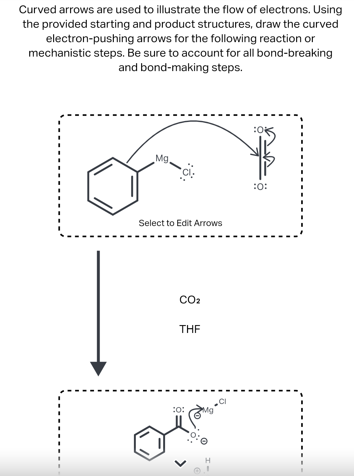 Curved arrows are used to illustrate the flow of electrons. Using
the provided starting and product structures, draw the curved
electron-pushing arrows for the following reaction or
mechanistic steps. Be sure to account for all bond-breaking
and bond-making steps.
Mg.
:0:
Select to Edit Arrows
CO2
THE
:o:
Mg
H
