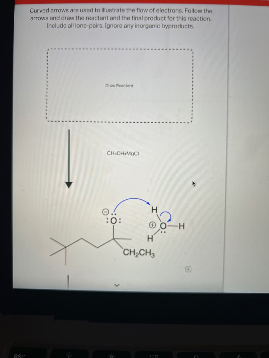 Curved arrows are used to illustrate the flow of electrons. Follow the
arrows and draw the reactant and the final product for this reaction.
Include all lone-pairs. Ignore any inorganic byproducts.
Draw Reactant
CH3CH2MGCI
:0:
0-H
CH2CH3
esc
On
