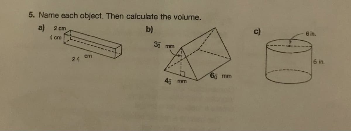 5. Name each object. Then calculate the volume.
a)
b)
2 cm
4 cm
24
cm
30 mm
40
mm
65 mm
c)
6 in.
6 in.