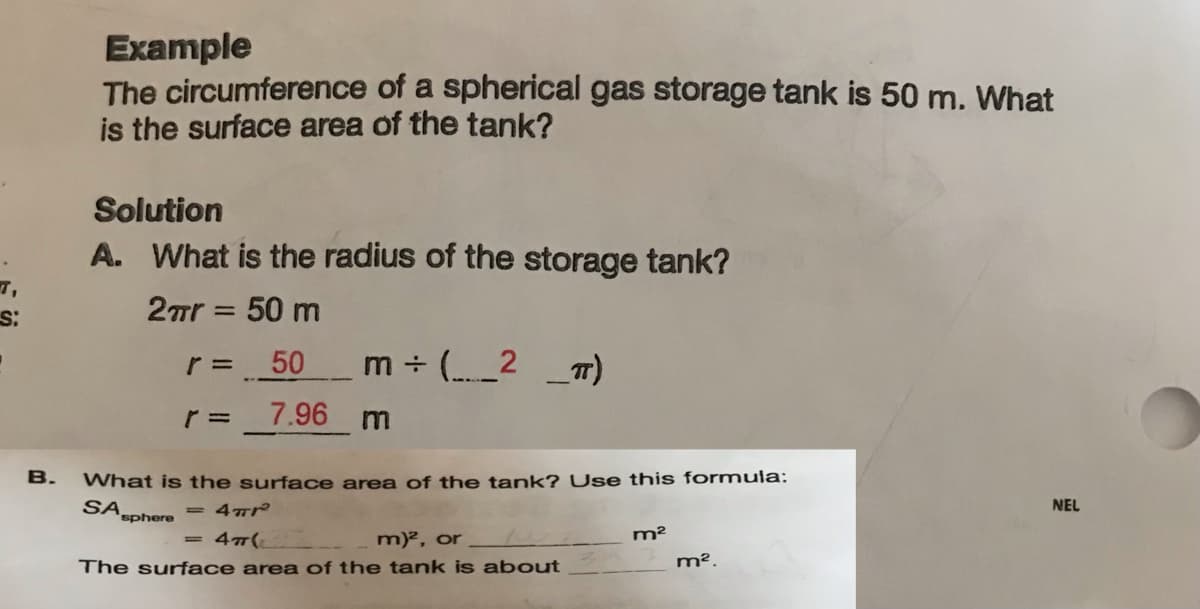 S:
B.
Example
The
circumference
of a spherical gas storage tank is 50 m. What
is the surface area of the tank?
Solution
A. What is the radius of the storage tank?
2πr = 50 m
r = _50
7.96
=
m ÷ (_____² _π)
m
What is the surface area of the tank? Use this formula:
SA sphere
4 Tr
4T(
m)², or
The surface area of the tank is about
m²
m².
NEL