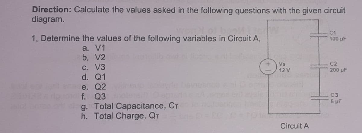 Direction: Calculate the values asked in the following questions with the given circuit
diagram.
C1
1. Determine the values of the following variables in Circuit A.
100 pF
a. V1
b. V2
C. V3
d. Q1
C2
Vs
12 V
200 uF
bevieanos c
e. Q2
f. Q3
C3
5 pF
g. Total Capacitance, CT
h. Total Charge, QT
Circuit A
