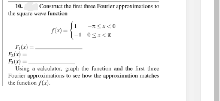 10.
Construct the first three Fourier approximations to
the square wave lunction
{'
f(r) =
(x) =.
2(x) =
F3(x) =.
Using a calculator, graph the function and the first three
Fourier approximations to see how the approximation matches
the function f(x).

