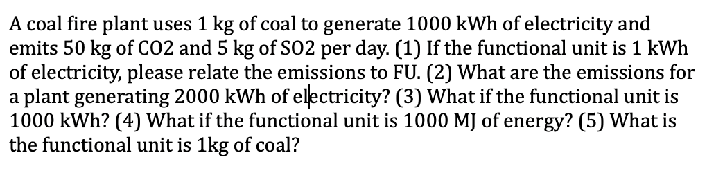 A coal fire plant uses 1 kg of coal to generate 1000 kWh of electricity and
emits 50 kg of CO2 and 5 kg of SO2 per day. (1) If the functional unit is 1 kWh
of electricity, please relate the emissions to FU. (2) What are the emissions for
a plant generating 2000 kWh of electricity? (3) What if the functional unit is
1000 kWh? (4) What if the functional unit is 1000 MJ of energy? (5) What is
the functional unit is 1kg of coal?