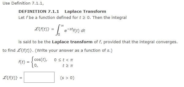 Use Definition 7.1.1,
DEFINITION 7.1.1 Laplace Transform
Let f be a function defined for t≥ 0. Then the integral
00
L{f(t)} =
e-stf(t) dt
is said to be the Laplace transform of f, provided that the integral converges.
to find L{f(t)}. (Write your answer as a function of s.)
F(t) = {cos(t),
L{f(t)} =
0 ≤t<n
† Σπ
(s > 0)