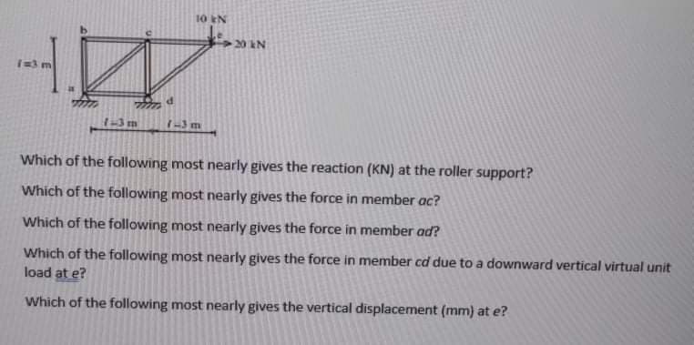 10 EN
20 N
1=3 m
1-3m
1-3 m
Which of the following most nearly gives the reaction (KN) at the roller support?
Which of the following most nearly gives the force in member ac?
Which of the following most nearly gives the force in member ad?
Which of the following most nearly gives the force in member cd due to a downward vertical virtual unit
load at e?
Which of the following most nearly gives the vertical displacement (mm) at e?
