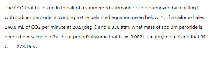 The CO2 that builds up in the air of a submerged submarine can be removed by reacting it
with sodium peroxide, according to the balanced equation given below. 1. If a sailor exhales
140.0 mL of CO2 per minute at 20.5\deg C and 0.830 atm, what mass of sodium peroxide is
needed per sailor in a 24-hour period? Assume that R = 0.0821 L.atm/mol. K and that 09
C = 273.15 K.