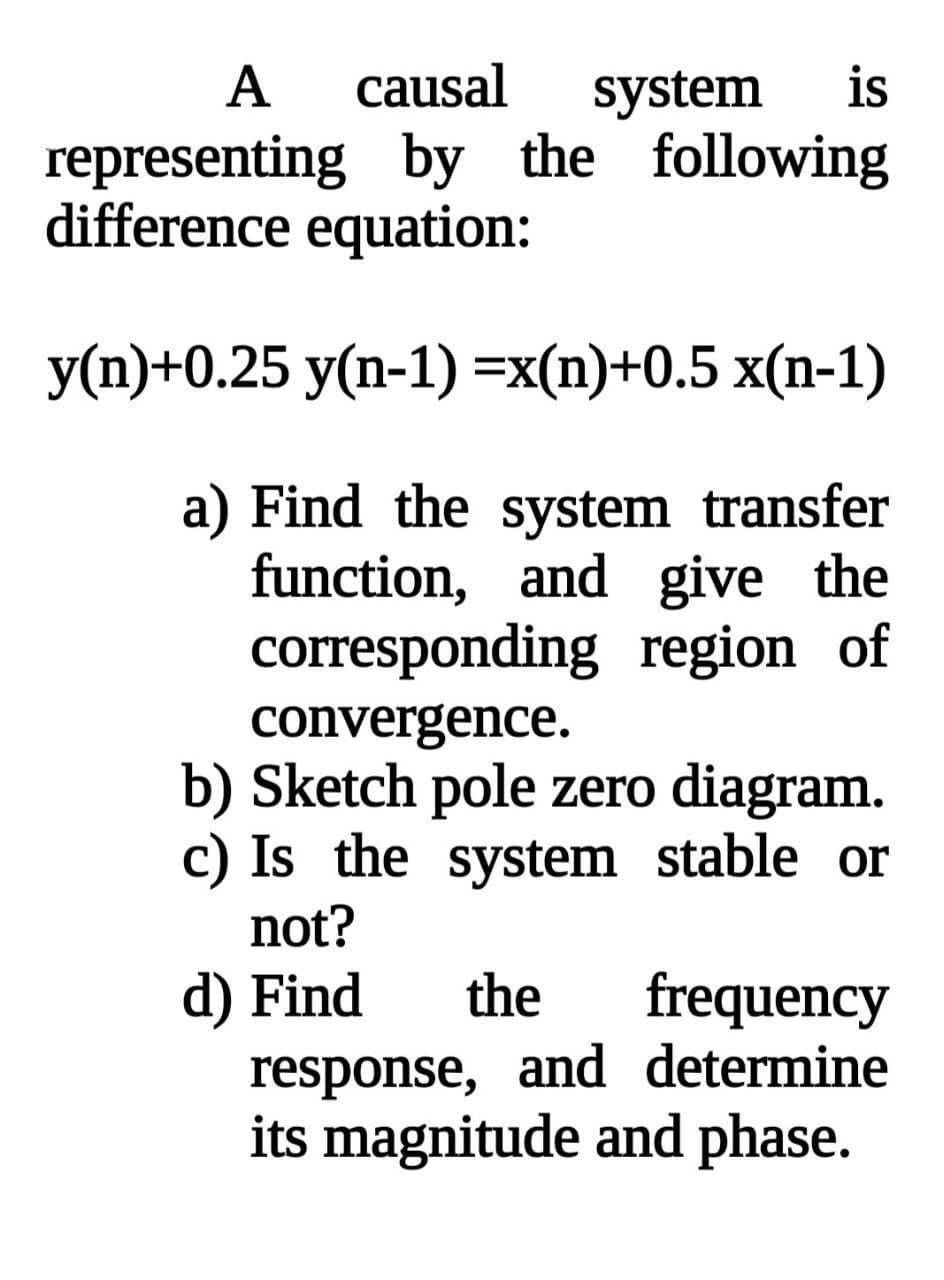 А
causal
system
is
representing by the following
difference equation:
У)+0.25 у(п-1) %-x(n)+0.5 х(n-1)
a) Find the system transfer
function, and give the
corresponding region of
convergence.
b) Sketch pole zero diagram.
c) Is the system stable or
not?
d) Find
response, and determine
its magnitude and phase.
the
frequency
