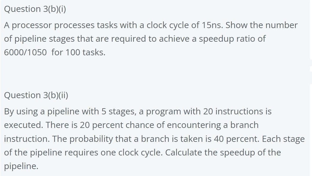 Question 3(b)(i)
A processor processes tasks with a clock cycle of 15ns. Show the number
of pipeline stages that are required to achieve a speedup ratio of
6000/1050 for 100 tasks.
Question 3(b)(ii)
By using a pipeline with 5 stages, a program with 20 instructions is
executed. There is 20 percent chance of encountering a branch
instruction. The probability that a branch is taken is 40 percent. Each stage
of the pipeline requires one clock cycle. Calculate the speedup of the
pipeline.
