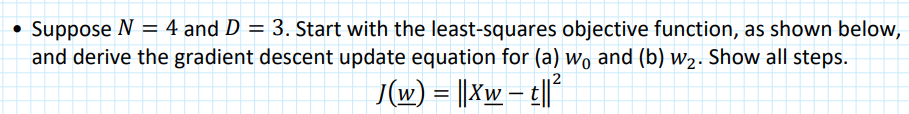 Suppose N = 4 and D = 3. Start with the least-squares objective function, as shown below,
and derive the gradient descent update equation for (a) wo and (b) w2. Show all steps.
/(w) = ||Xw – t|l*
W
-
