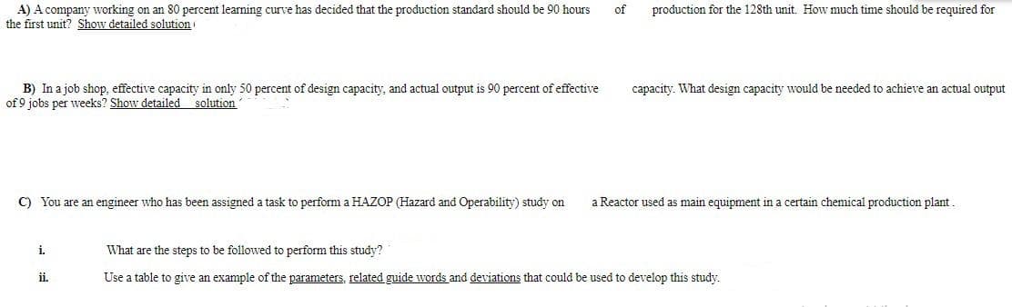 A) A company working on an 80 percent learning curve has decided that the production standard should be 90 hours
the first unit? Show detailed solution i
of
production for the 128th unit. How much time should be required for
B) In a job shop, effective capacity in only 50 percent of design capacity, and actual output is 90 percent of effective
of 9 jobs per weeks? Show detailed solution
capacity. What design capacity would be needed to achieve an actual output
C) You are an engineer who has been assigned a task to perform a HAZOP (Hazard and Operability) study on
a Reactor used as main equipment in a certain chemical production plant.
i.
What are the steps to be followed to perform this study?
ii.
Use a table to give an example of the parameters, related guide words and deviations that could be used to develop this study.
