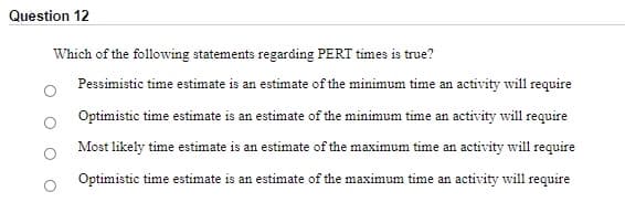 Question 12
Which of the following statements regarding PERT times is true?
Pessimistic time estimate is an estimate of the minimum time an activity will require
Optimistic time estimate is an estimate of the minimum time an activity will require
Most likely time estimate is an estimate of the maximum time an activity will require
Optimistic time estimate is an estimate of the maximum time an activity will require
