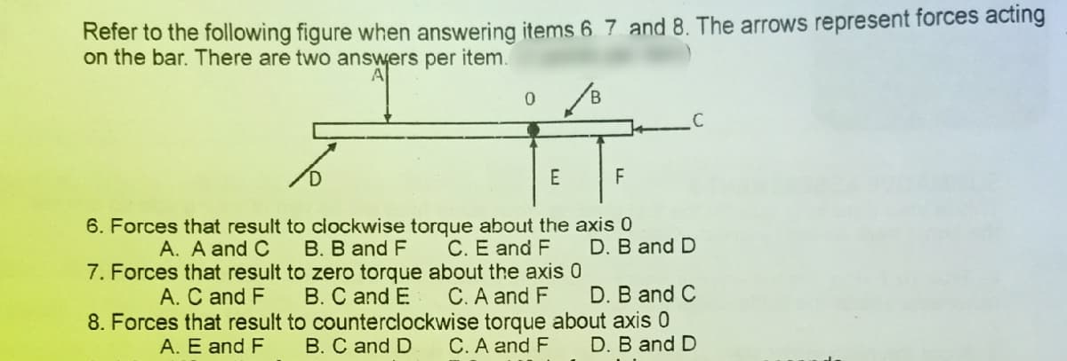 Refer to the following figure when answering items 6 7 and 8. The arrows represent forces acting
on the bar. There are two answers per item.
C
D.
E
6. Forces that result to clockwise torque about the axis 0
B. B and F
7. Forces that result to zero torque about the axis 0
B. C and E
8. Forces that result to counterclockwise torque about axis 0
B. C and D
A. A and C
C. E and F
D. B and D
A. C and F
C. A and F
D. B and C
A. E and F
C. A and F
D. B and D
