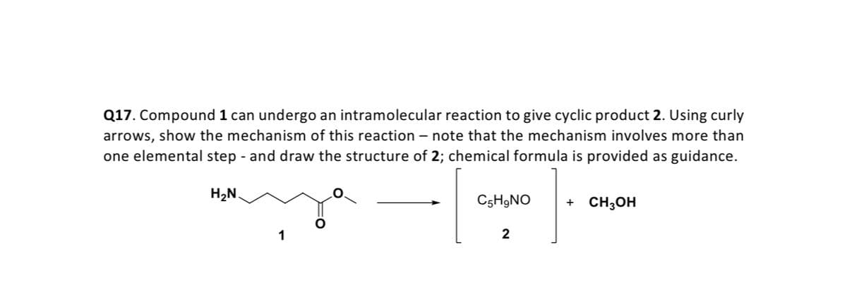 Q17. Compound 1 can undergo an intramolecular reaction to give cyclic product 2. Using curly
arrows, show the mechanism of this reaction – note that the mechanism involves more than
one elemental step - and draw the structure of 2; chemical formula is provided as guidance.
H2N.
C5H9NO
CH3OH
2
