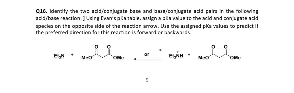 Q16. Identify the two acid/conjugate base and base/conjugate acid pairs in the following
acid/base reaction: ] Using Evan's pka table, assign a pka value to the acid and conjugate acid
species on the opposite side of the reaction arrow. Use the assigned pKa values to predict if
the preferred direction for this reaction is forward or backwards.
or
Et;N
MeO
EtzNH +
OMe
MeO
OMe
5
