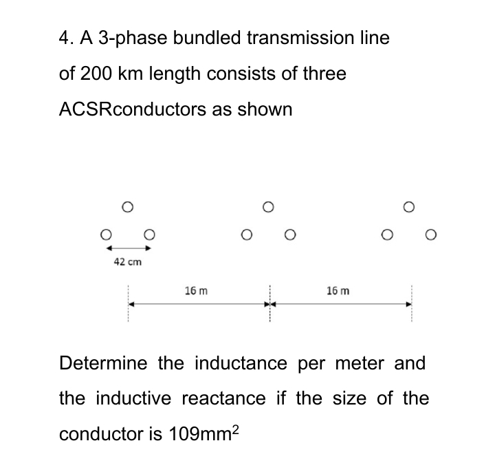4. A 3-phase bundled transmission line
of 200 km length consists of three
ACSRconductors as shown
O
O
42 cm
O
16 m
16 m
Determine the inductance per meter and
the inductive reactance if the size of the
conductor is 109mm²
......