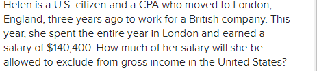 Helen is a U.S. citizen and a CPA who moved to London,
England, three years ago to work for a British company. This
year, she spent the entire year in London and earned a
salary of $140,400. How much of her salary will she be
allowed to exclude from gross income in the United States?
