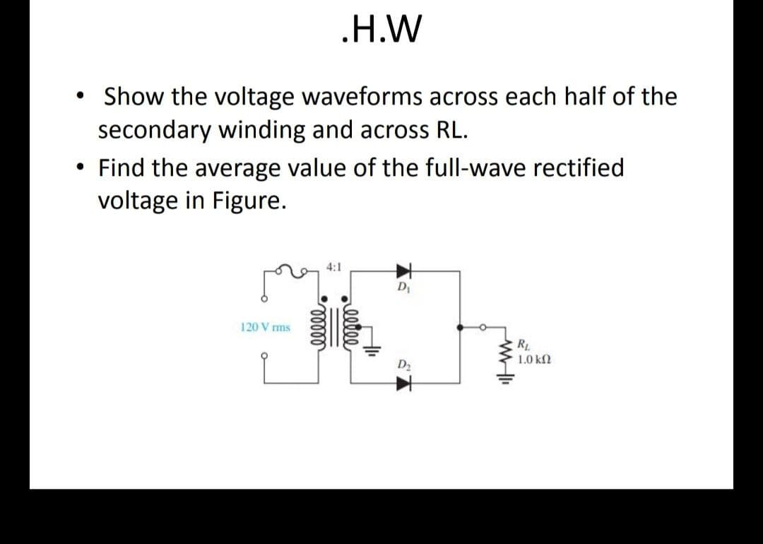 .H.W
Show the voltage waveforms across each half of the
secondary winding and across RL.
• Find the average value of the full-wave rectified
voltage in Figure.
●
120 Vrms
elller
4:1
D₁
WI
RL
1.0 ΚΩ