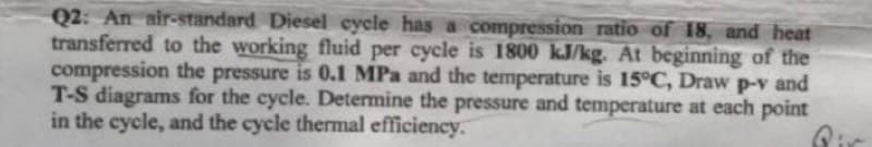 Q2: An air-standard Diesel cycle has a compression ratio of 18, and heat
transferred to the working fluid per cycle is 1800 kJ/kg. At beginning of the
compression the pressure is 0.1 MPa and the temperature is 15°C, Draw p-v and
T-S diagrams for the cycle. Determine the pressure and temperature at each point
in the cycle, and the cycle thermal efficiency.