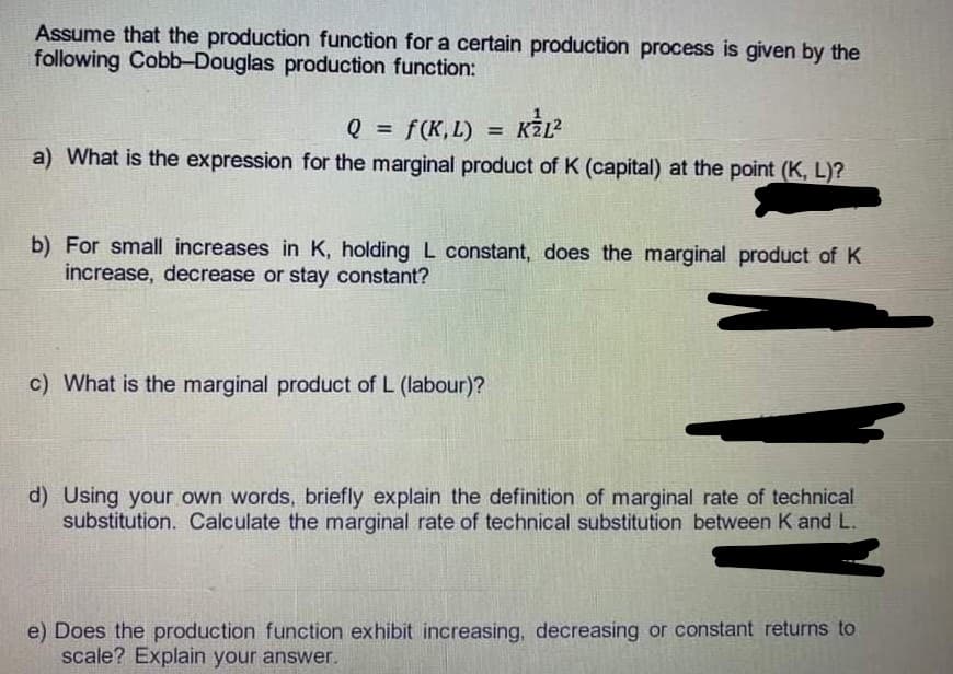 Assume that the production function for a certain production process is given by the
following Cobb-Douglas production function:
Q = f(K,L) K²L²
a) What is the expression for the marginal product of K (capital) at the point (K, L)?
=
b) For small increases in K, holding L constant, does the marginal product of K
increase, decrease or stay constant?
c) What is the marginal product of L (labour)?
d) Using your own words, briefly explain the definition of marginal rate of technical
substitution. Calculate the marginal rate of technical substitution between K and L.
e) Does the production function exhibit increasing, decreasing or constant returns to
scale? Explain your answer.
