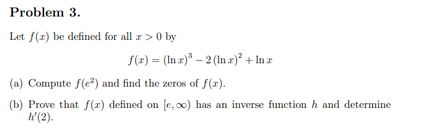 Problem 3.
Let f(x) be defined for all x > 0 by
f(x) = (In x)³ - 2 (lnx)² + Inx
(a) Compute f(e²) and find the zeros of f(x).
(b) Prove that f(r) defined on [e, ∞o) has an inverse function h and determine
h' (2).