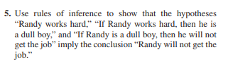 5. Use rules of inference to show that the hypotheses
"Randy works hard," "If Randy works hard, then he is
a dull boy," and "If Randy is a dull boy, then he will not
get the job" imply the conclusion "Randy will not get the
job."