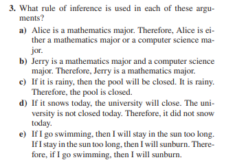 3. What rule of inference is used in each of these argu-
ments?
a) Alice is a mathematics major. Therefore, Alice is ei-
ther a mathematics major or a computer science ma-
jor.
b) Jerry is a mathematics major and a computer science
major. Therefore, Jerry is a mathematics major.
c) If it is rainy, then the pool will be closed. It is rainy.
Therefore, the pool is closed.
d) If it snows today, the university will close. The uni-
versity is not closed today. Therefore, it did not snow
today.
e) If I go swimming, then I will stay in the sun too long.
If I stay in the sun too long, then I will sunburn. There-
fore, if I go swimming, then I will sunburn.