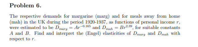 Problem 6.
The respective demands for margarine (marg) and for meals away from home
(mah) in the UK during the period 1920-1937, as functions of personal income r,
were estimated to be Dmarg = Ar-0.165 and Dmah = Br2.39, for suitable constants
A and B. Find and interpret the (Engel) elasticities of Dmarg and Dmah with
respect to r.