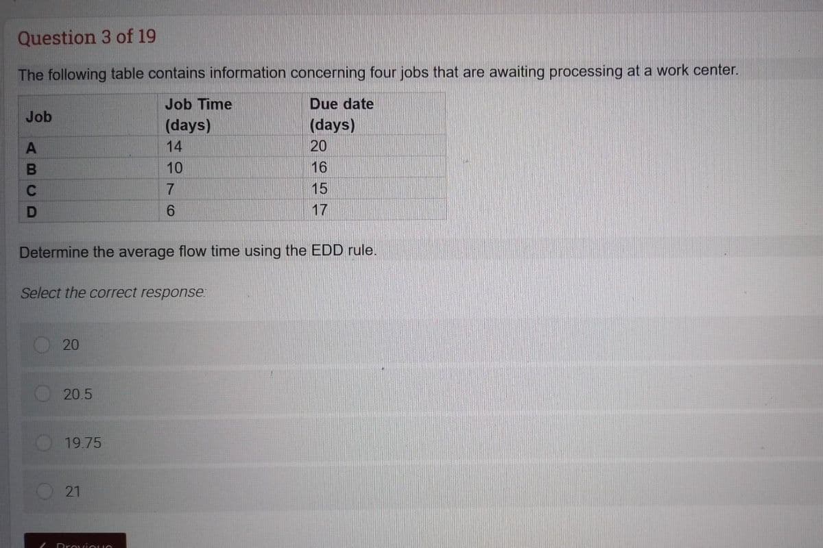 Question 3 of 19
The following table contains information concerning four jobs that are awaiting processing at a work center.
Job Time
Due date
(days)
(days)
14
10
7
6
Job
A
B
C
D
Determine the average flow time using the EDD rule.
Select the correct response:
20
20.5
19.75
21
20
16
15
17
ProviQUS