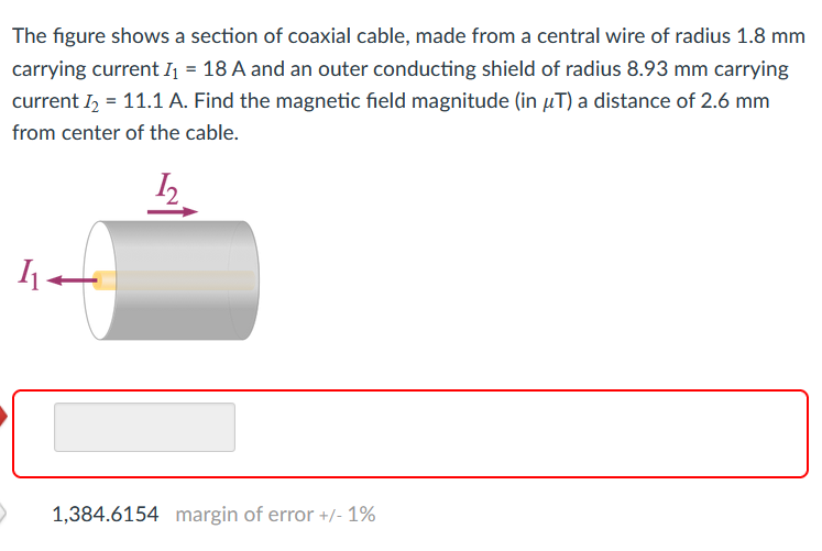 The figure shows a section of coaxial cable, made from a central wire of radius 1.8 mm
carrying current I₁ = 18 A and an outer conducting shield of radius 8.93 mm carrying
current I₂ = 11.1 A. Find the magnetic field magnitude (in µT) a distance of 2.6 mm
from center of the cable.
>
1₁-
1,384.6154 margin of error +/- 1%