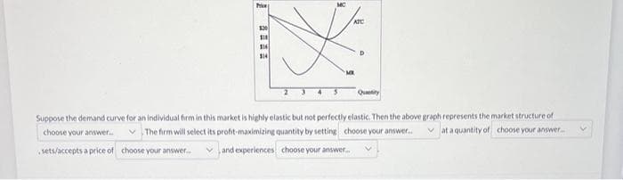 Price
330
$18
316
$14
MC
ATC
MK
D
Quantity
Suppose the demand curve for an individual firm in this market is highly elastic but not perfectly elastic. Then the above graph represents the market structure of
at a quantity of choose your answer....
choose your answer.....
The firm will select its profit-maximizing quantity by setting choose your answer..
sets/accepts a price of choose your answer... and experiences choose your answer...