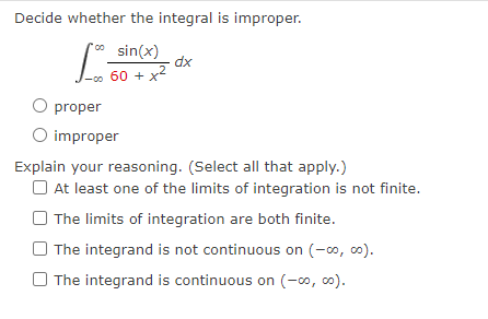 Decide whether the integral is improper.
** sin(x)
dx
-0o
60 + x2
O proper
O improper
Explain your reasoning. (Select all that apply.)
O At least one of the limits of integration is not finite.
O The limits of integration are both finite.
O The integrand is not continuous on (-0, o).
O The integrand is continuous on (-00, c0).

