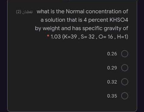 (2) Jlhäi what is the Normal concentration of
a solution that is 4 percent KHSO4
by weight and has specific gravity of
1.03 (K=39 , S= 32, O= 16 , H=1)
0.26
0.29
0.32
0.35
