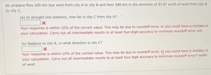 An airplane flies 200 km due west from city A to city B and then 340 km in the direction of 31.0° north of west from city B
to city C.
(a) In straight-line distance, how far is city C from city A?
x
Your response is within 10% of the correct value. This may be due to roundoff error, or you could have a mistake in
your calculation. Carry out all intermediate results to at least four-digit accuracy to minimize roundoff error. km
(b) Relative to city A, in what direction is city C?
x
Your response is within 10% of the correct value. This may be due to roundoff error, or you could have a mistake in
your calculation. Carry out all intermediate results to at least four-digit accuracy to minimize roundoff error.° north
of west