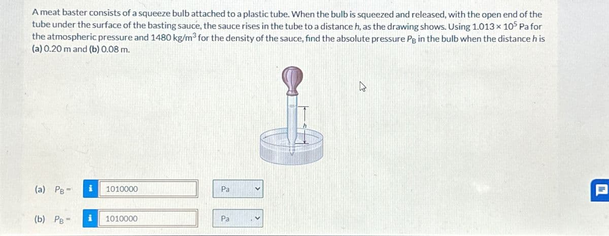 A meat baster consists of a squeeze bulb attached to a plastic tube. When the bulb is squeezed and released, with the open end of the
tube under the surface of the basting sauce, the sauce rises in the tube to a distance h, as the drawing shows. Using 1.013 × 105 Pa for
the atmospheric pressure and 1480 kg/m³ for the density of the sauce, find the absolute pressure Pg in the bulb when the distance his
(a) 0.20 m and (b) 0.08 m.
(a) PB- i
1010000
Pa
(b) PB =
i
1010000
Pal
目