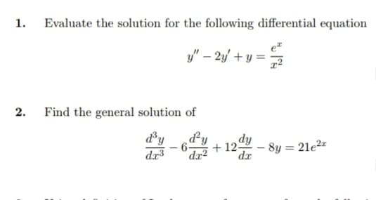 1. Evaluate the solution for the following differential equation
y" - 2y + y =
2.
Find the general solution of
d³y d'y
-6- +12+ -8y = 21e²
dy
da
dr³ da2