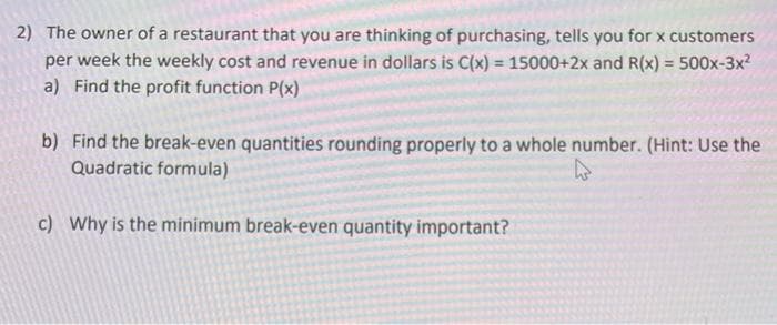 2) The owner of a restaurant that you are thinking of purchasing, tells you for x customers
per week the weekly cost and revenue in dollars is C(x) = 15000+2x and R(x) = 500x-3x²
a) Find the profit function P(x)
b) Find the break-even quantities rounding properly to a whole number. (Hint: Use the
Quadratic formula)
c) Why is the minimum break-even quantity important?