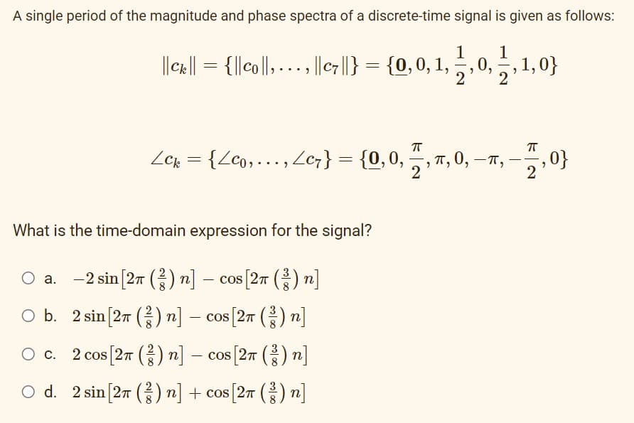 A single period of the magnitude and phase spectra of a discrete-time signal is given as follows:
1
||cx:|| = {||co||, ..., || c ||} = {0,0, 1, 1, 0, 1, 1,0}
2
π
ㅠ
Lck = {Zco, …., Zc7} = {0, 0, 77, m, 0, —π,
-
‚ 0}
2
What is the time-domain expression for the signal?
O a. 2 sin [27 (2) n] − cos [2π (²) n]
-
O b. 2 sin [2π (²) n] − cos [2π (³) n]
-
O c.
2 cos [27 (2) n] − cos [2π (²) n]
○ d. 2 sin [2π (²) n] + cos[2π (²) n]