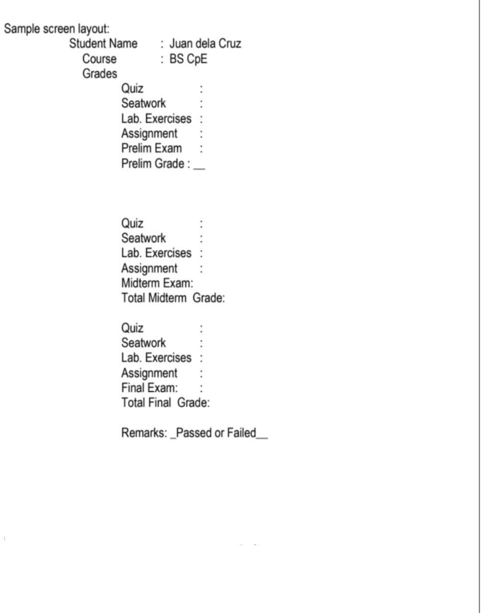 Sample screen layout:
Student Name
Course
Grades
Quiz
Seatwork
: Juan dela Cruz
: BS CPPE
Lab. Exercises
Assignment
Prelim Exam
Prelim Grade :
Quiz
Seatwork
Lab. Exercises
Assignment
Midterm Exam:
Total Midterm Grade:
Quiz
Seatwork
Lab. Exercises
Assignment
Final Exam:
Total Final Grade:
Remarks: _Passed or Failed_
