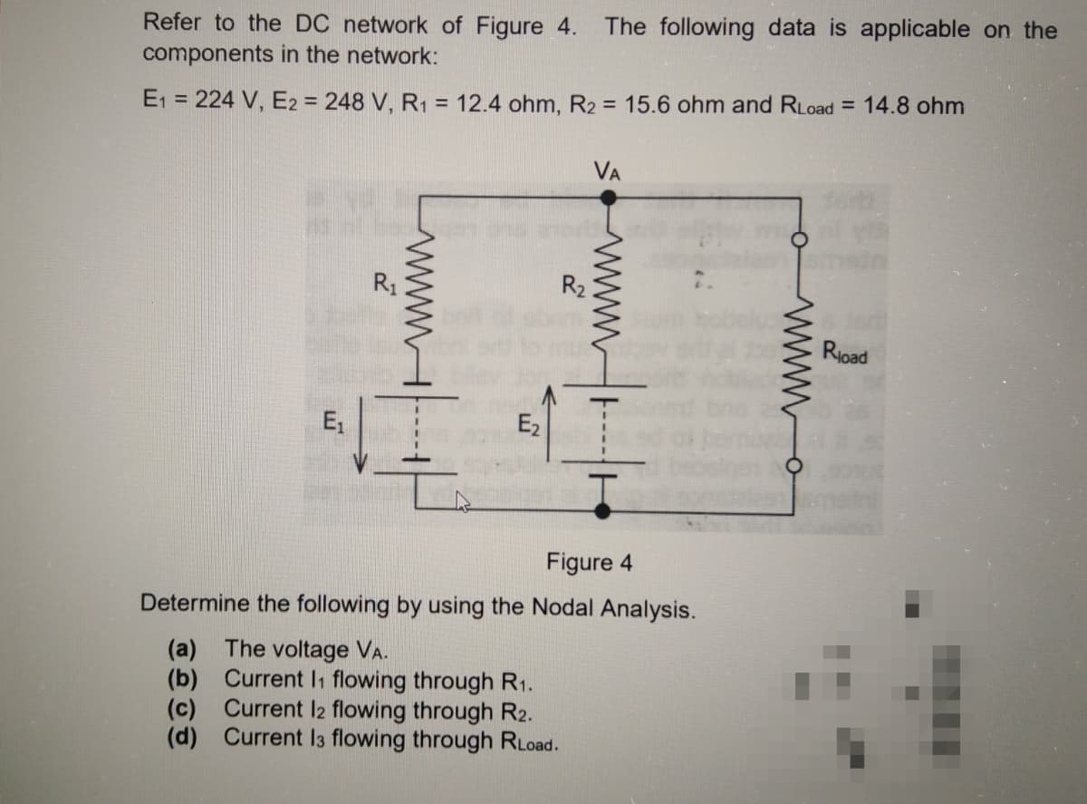 Refer to the DC network of Figure 4.
The following data is applicable on the
components in the network:
E1 = 224 V, E2 = 248 V, R1 = 12.4 ohm, R2 = 15.6 ohm and RLoad = 14.8 ohm
VA
R1
R2
Rioad
E,
E2
Figure 4
Determine the following by using the Nodal Analysis.
(a) The voltage VA.
(b) Current I1 flowing through R1.
(c) Current I2 flowing through R2.
(d) Current I3 flowing through RLoad.
www
wwH----
WWWH----
