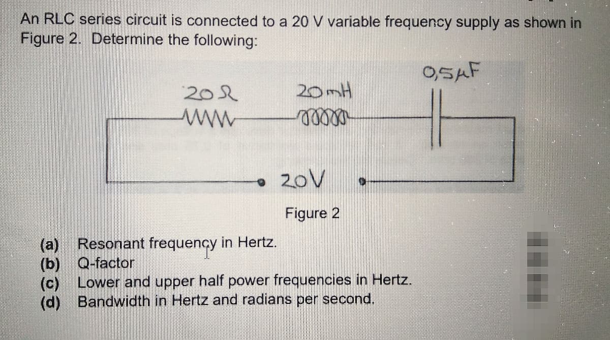 An RLC series circuit is connected to a 20 V variable frequency supply as shown in
Figure 2. Determine the following:
O,SAF
202
20mH
20V
Figure 2
Resonant frequency in Hertz.
(b) Q-factor
(c) Lower and upper half power frequencies in Hertz.
(d) Bandwidth in Hertz and radians per second.
(a)
